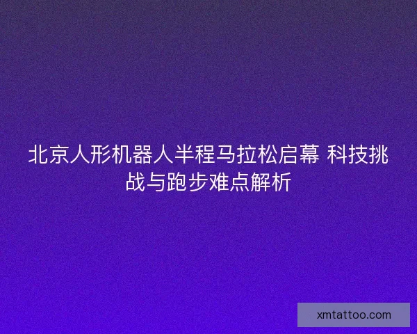 北京人形机器人半程马拉松启幕 科技挑战与跑步难点解析